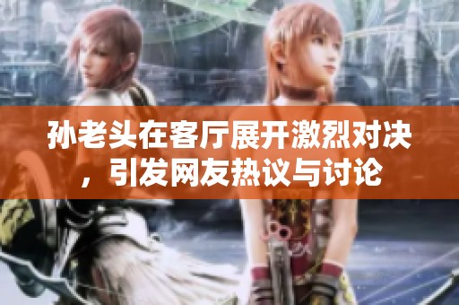 孙老头在客厅展开激烈对决，引发网友热议与讨论