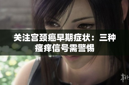 关注宫颈癌早期症状：三种瘙痒信号需警惕
