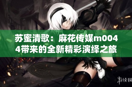 苏蜜清歌：麻花传媒m0044带来的全新精彩演绎之旅