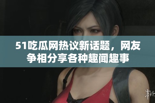 51吃瓜网热议新话题，网友争相分享各种趣闻趣事