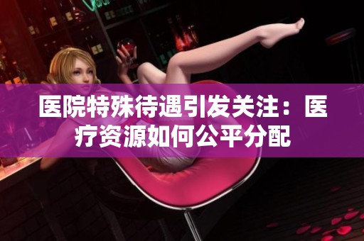 医院特殊待遇引发关注：医疗资源如何公平分配
