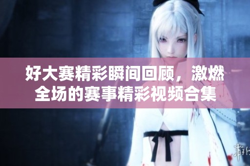 好大赛精彩瞬间回顾，激燃全场的赛事精彩视频合集
