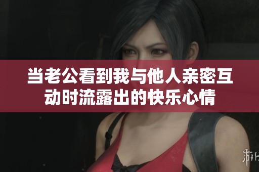 当老公看到我与他人亲密互动时流露出的快乐心情