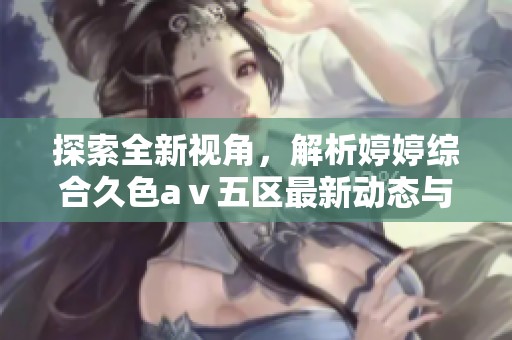 探索全新视角，解析婷婷综合久色aⅴ五区最新动态与发展