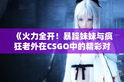 《火力全开！暴躁妹妹与疯狂老外在CSGO中的精彩对决》