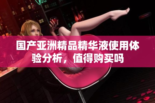国产亚洲精品精华液使用体验分析，值得购买吗