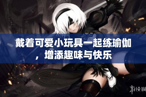 戴着可爱小玩具一起练瑜伽，增添趣味与快乐