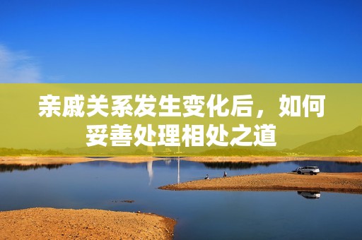 亲戚关系发生变化后，如何妥善处理相处之道