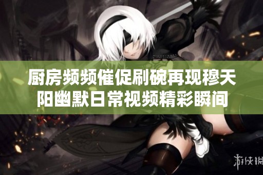 厨房频频催促刷碗再现穆天阳幽默日常视频精彩瞬间