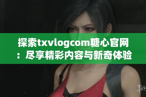 探索txvlogcom糖心官网：尽享精彩内容与新奇体验