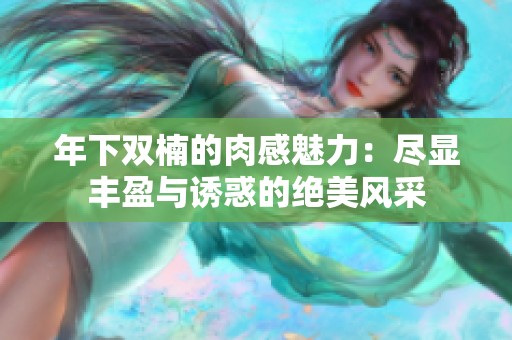 年下双楠的肉感魅力：尽显丰盈与诱惑的绝美风采