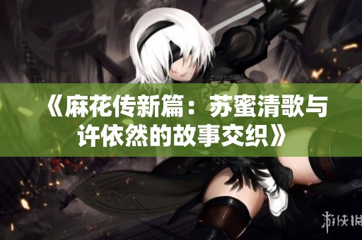 《麻花传新篇：苏蜜清歌与许依然的故事交织》