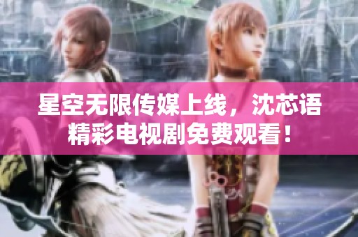 星空无限传媒上线，沈芯语精彩电视剧免费观看！