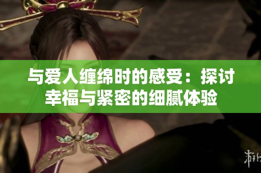 与爱人缠绵时的感受：探讨幸福与紧密的细腻体验