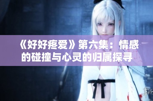 《好好疼爱》第六集：情感的碰撞与心灵的归属探寻