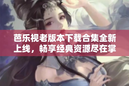 芭乐视老版本下载合集全新上线，畅享经典资源尽在掌握