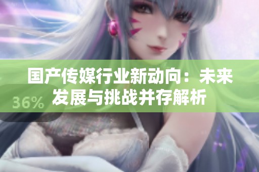 国产传媒行业新动向：未来发展与挑战并存解析