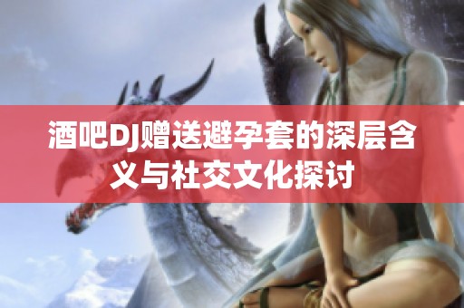 酒吧DJ赠送避孕套的深层含义与社交文化探讨