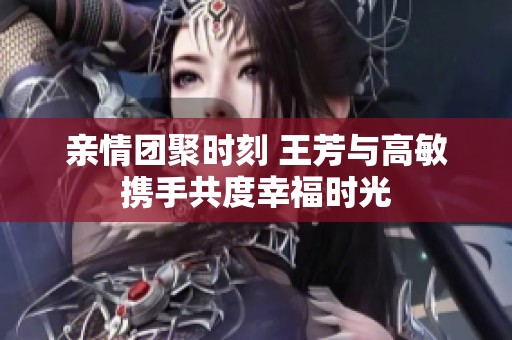 亲情团聚时刻 王芳与高敏携手共度幸福时光