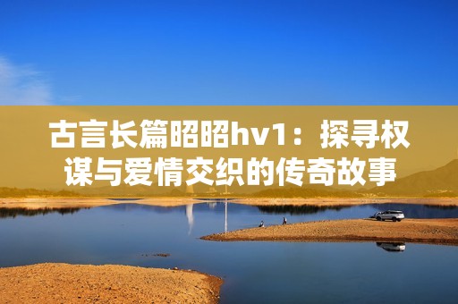 古言长篇昭昭hv1：探寻权谋与爱情交织的传奇故事