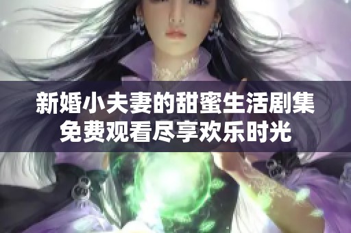 新婚小夫妻的甜蜜生活剧集免费观看尽享欢乐时光
