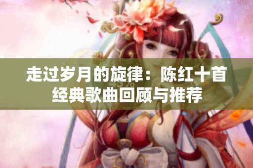 走过岁月的旋律：陈红十首经典歌曲回顾与推荐