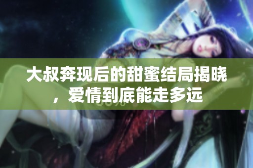 大叔奔现后的甜蜜结局揭晓，爱情到底能走多远