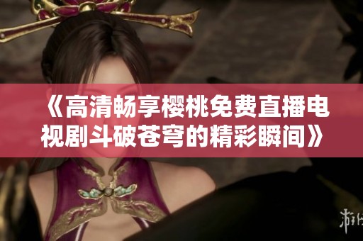 《高清畅享樱桃免费直播电视剧斗破苍穹的精彩瞬间》