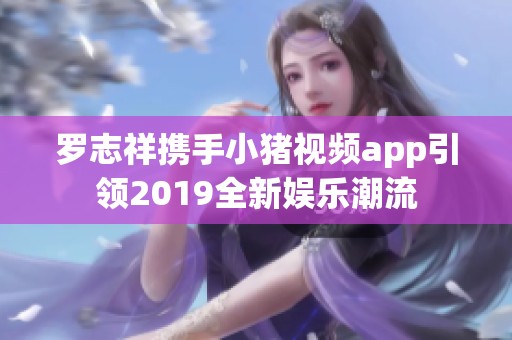 罗志祥携手小猪视频app引领2019全新娱乐潮流