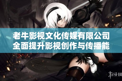 老牛影视文化传媒有限公司全面提升影视创作与传播能力
