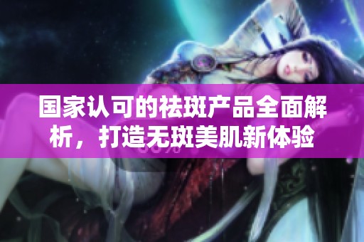 国家认可的祛斑产品全面解析，打造无斑美肌新体验