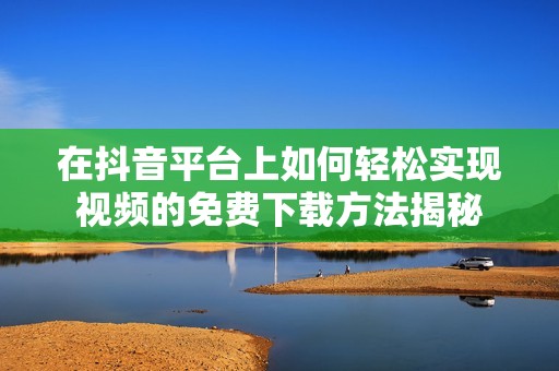 在抖音平台上如何轻松实现视频的免费下载方法揭秘