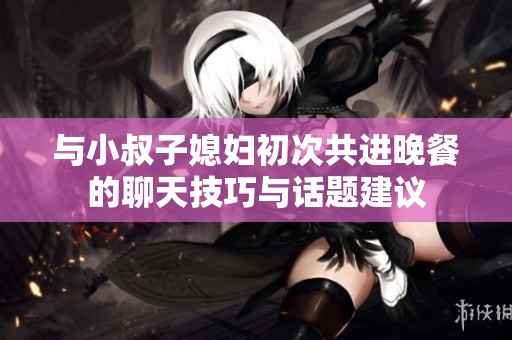 与小叔子媳妇初次共进晚餐的聊天技巧与话题建议