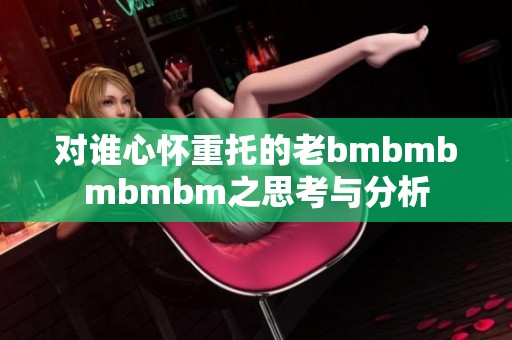 对谁心怀重托的老bmbmbmbmbm之思考与分析