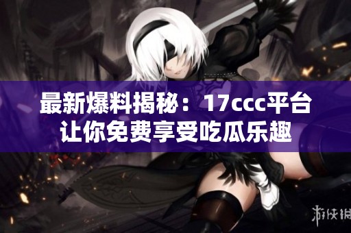 最新爆料揭秘：17ccc平台让你免费享受吃瓜乐趣