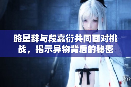 路星辞与段嘉衍共同面对挑战，揭示异物背后的秘密