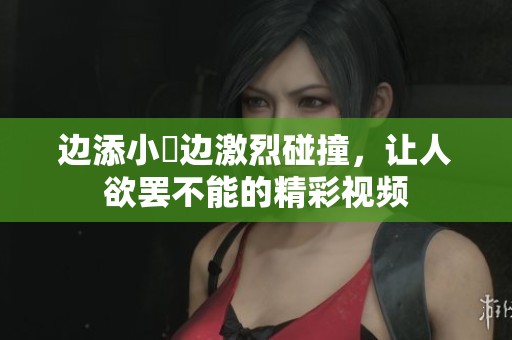 边添小泬边激烈碰撞，让人欲罢不能的精彩视频