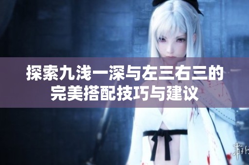 探索九浅一深与左三右三的完美搭配技巧与建议