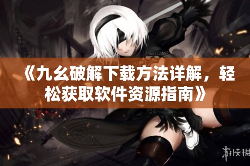《九幺破解下载方法详解，轻松获取软件资源指南》