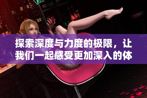 探索深度与力度的极限，让我们一起感受更加深入的体验