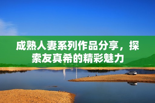 成熟人妻系列作品分享，探索友真希的精彩魅力