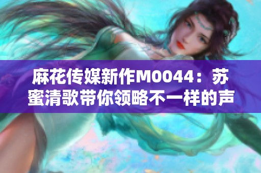 麻花传媒新作M0044：苏蜜清歌带你领略不一样的声音之旅