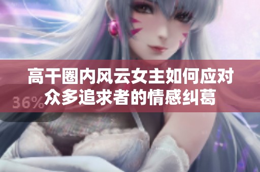 高干圈内风云女主如何应对众多追求者的情感纠葛