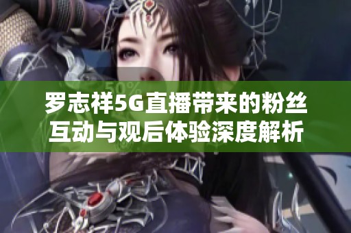 罗志祥5G直播带来的粉丝互动与观后体验深度解析