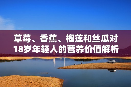 草莓、香蕉、榴莲和丝瓜对18岁年轻人的营养价值解析