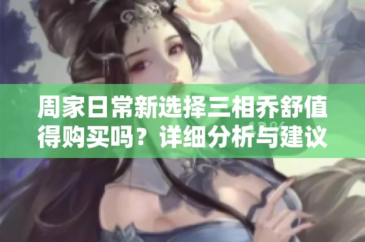 周家日常新选择三相乔舒值得购买吗？详细分析与建议