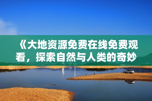 《大地资源免费在线免费观看，探索自然与人类的奇妙关系》
