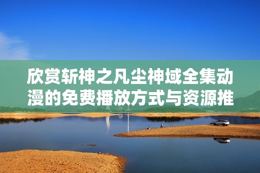 欣赏斩神之凡尘神域全集动漫的免费播放方式与资源推荐