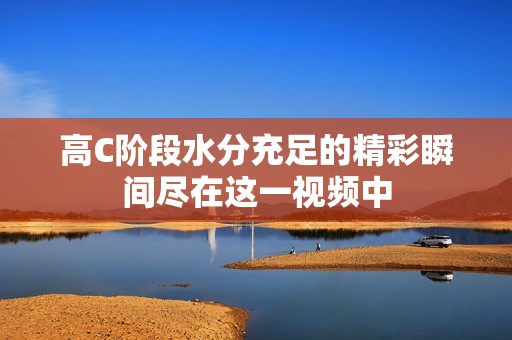 高C阶段水分充足的精彩瞬间尽在这一视频中