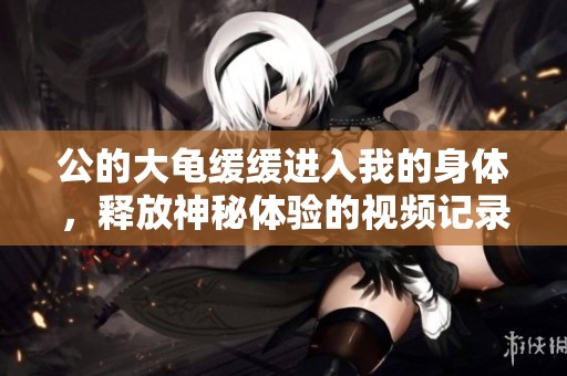 公的大龟缓缓进入我的身体，释放神秘体验的视频记录